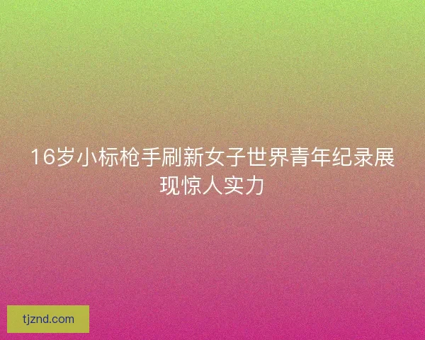 16岁小标枪手刷新女子世界青年纪录展现惊人实力