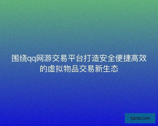 围绕qq网游交易平台打造安全便捷高效的虚拟物品交易新生态