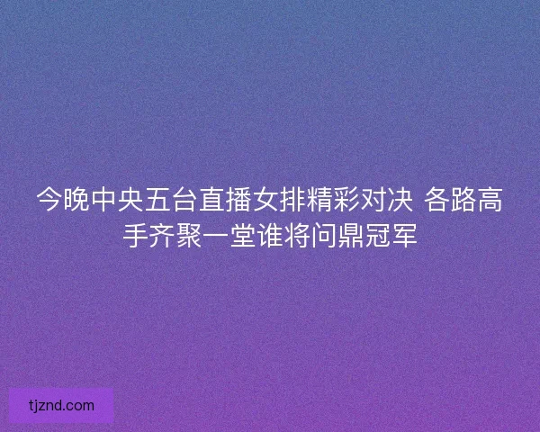 今晚中央五台直播女排精彩对决 各路高手齐聚一堂谁将问鼎冠军