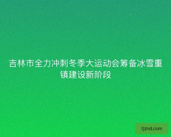 吉林市全力冲刺冬季大运动会筹备冰雪重镇建设新阶段