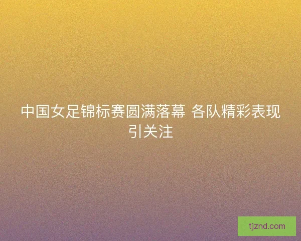 中国女足锦标赛圆满落幕 各队精彩表现引关注