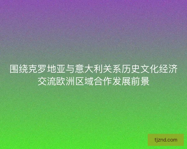 围绕克罗地亚与意大利关系历史文化经济交流欧洲区域合作发展前景