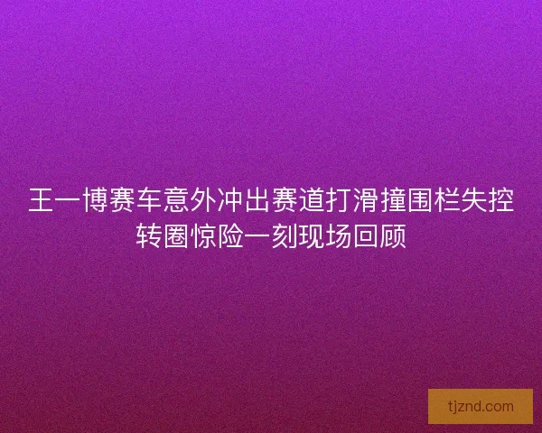王一博赛车意外冲出赛道打滑撞围栏失控转圈惊险一刻现场回顾