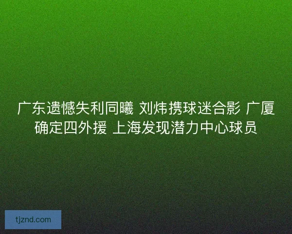 广东遗憾失利同曦 刘炜携球迷合影 广厦确定四外援 上海发现潜力中心球员